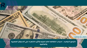 «تراجع الدولار».. أسباب انخفاضه أمام الجنيه وتأثير «الذهب» على الأسواق المصرية والعالمية